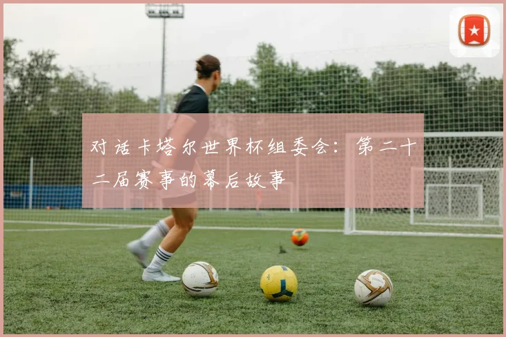 对话卡塔尔世界杯组委会：第二十二届赛事的幕后故事