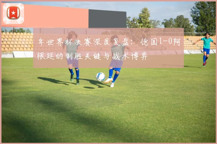 年世界杯决赛深度复盘:德国1-0阿根廷的制胜关键与战术博弈