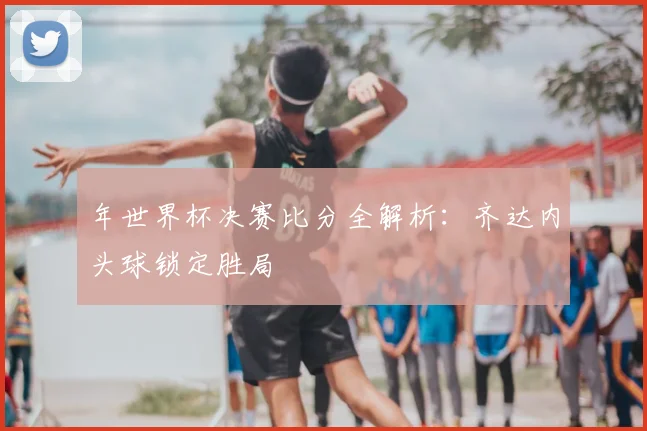 年世界杯决赛比分全解析：齐达内头球锁定胜局