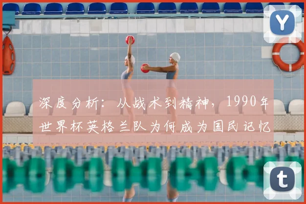深度分析：从战术到精神，1990年世界杯英格兰队为何成为国民记忆的转折点