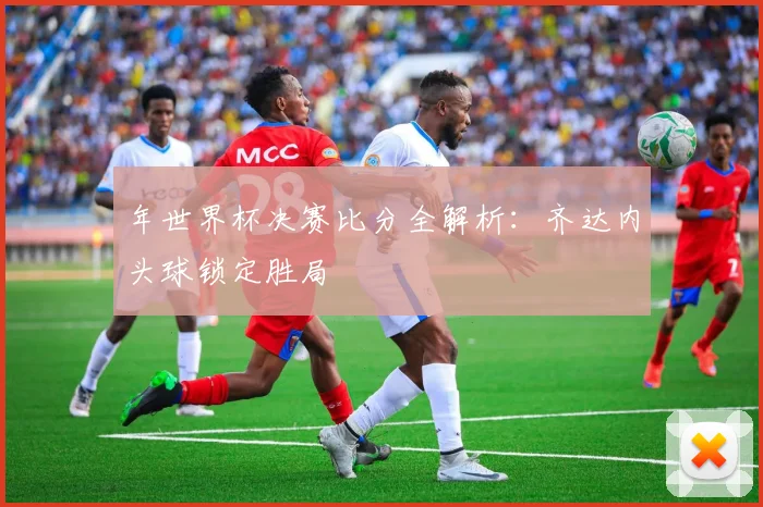 年世界杯决赛比分全解析：齐达内头球锁定胜局