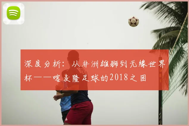 深度分析：从非洲雄狮到无缘世界杯——喀麦隆足球的2018之困