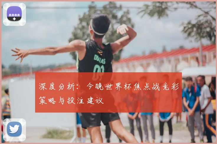 深度分析：今晚世界杯焦点战竞彩策略与投注建议