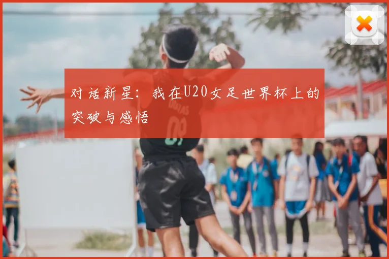 对话新星：我在U20女足世界杯上的突破与感悟