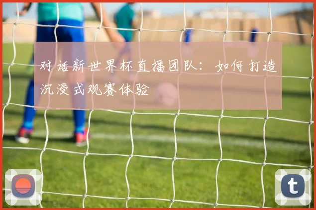 对话新世界杯直播团队：如何打造沉浸式观赛体验