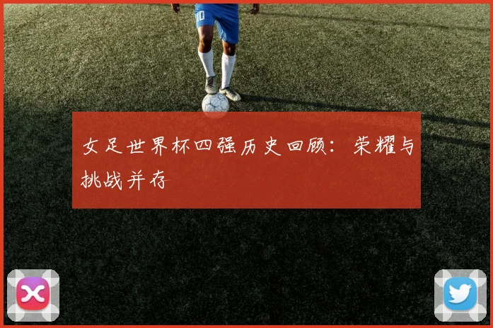 女足世界杯四强历史回顾:荣耀与挑战并存