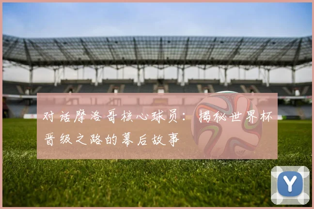 对话摩洛哥核心球员：揭秘世界杯晋级之路的幕后故事