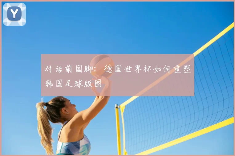 对话前国脚：德国世界杯如何重塑韩国足球版图