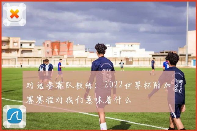 对话参赛队教练：2022世界杯附加赛赛程对我们意味着什么
