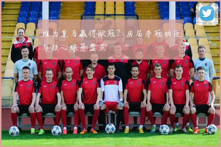 谁为皇马赢得欧冠？历届夺冠功臣与核心球员盘点