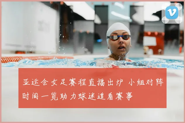 亚运会女足赛程直播出炉 小组对阵时间一览助力球迷追看赛事