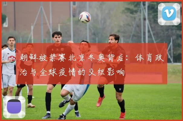 朝鲜被禁赛北京冬奥背后：体育政治与全球疫情的交织影响