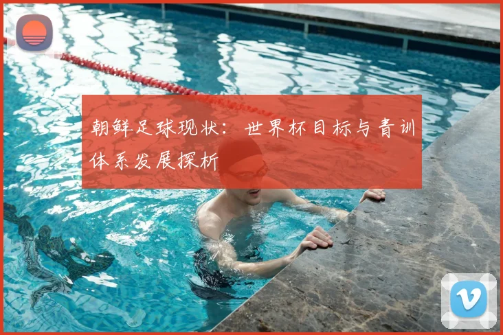 朝鲜足球现状：世界杯目标与青训体系发展探析